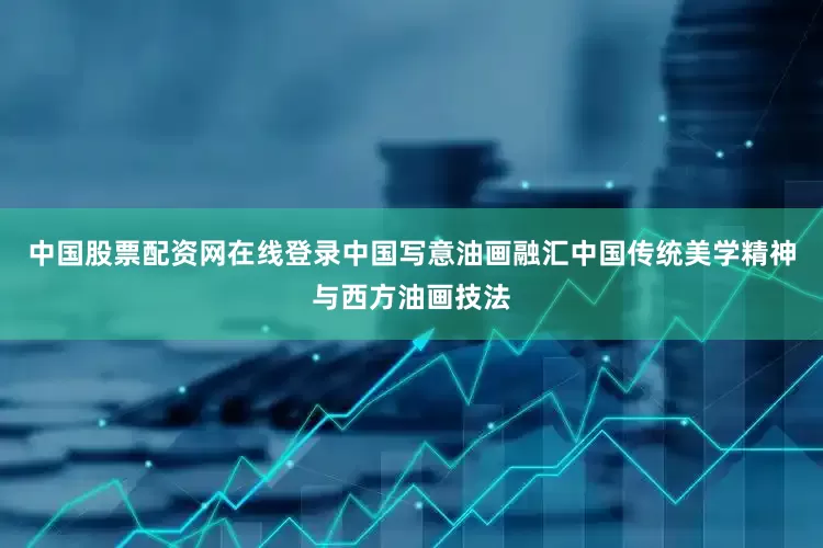 中国股票配资网在线登录中国写意油画融汇中国传统美学精神与西方油画技法